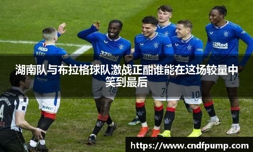 湖南队与布拉格球队激战正酣谁能在这场较量中笑到最后